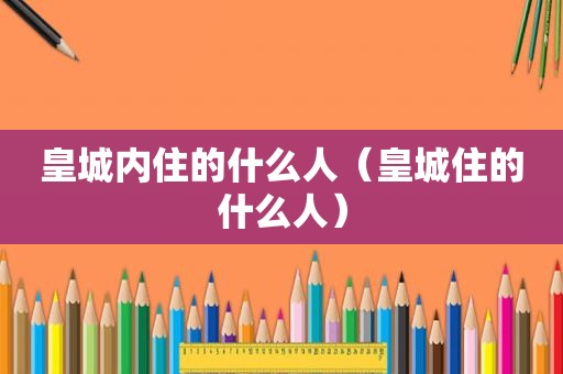 皇城内住的什么人（皇城住的什么人）