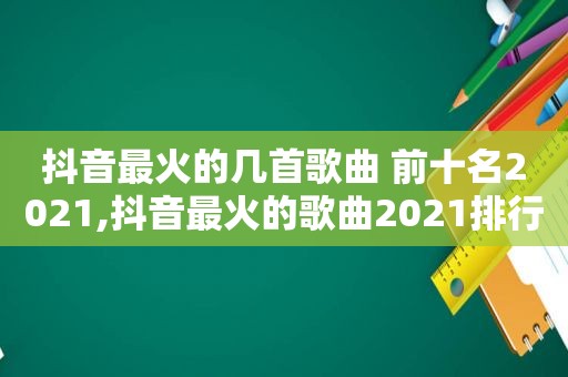 抖音最火的几首歌曲 前十名2021,抖音最火的歌曲2021排行榜