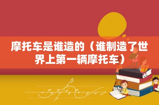 摩托车是谁造的（谁制造了世界上第一辆摩托车）