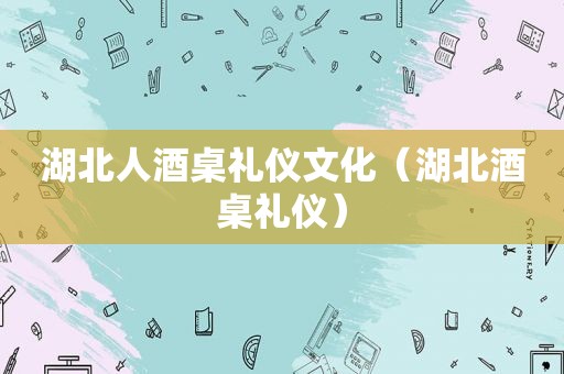 湖北人酒桌礼仪文化（湖北酒桌礼仪）