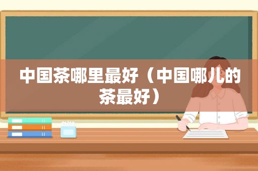 中国茶哪里最好（中国哪儿的茶最好）