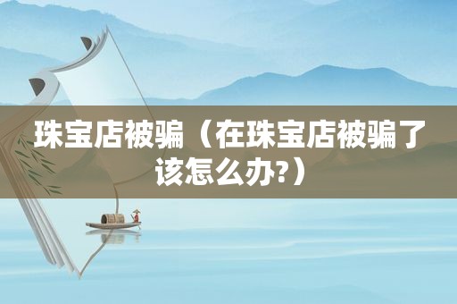 珠宝店被骗（在珠宝店被骗了该怎么办?）