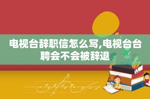 电视台辞职信怎么写,电视台台聘会不会被辞退
