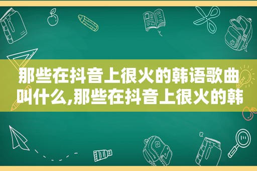 那些在抖音上很火的韩语歌曲叫什么,那些在抖音上很火的韩语歌曲是什么
