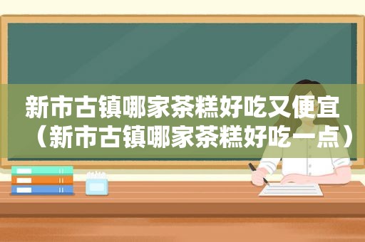 新市古镇哪家茶糕好吃又便宜（新市古镇哪家茶糕好吃一点）