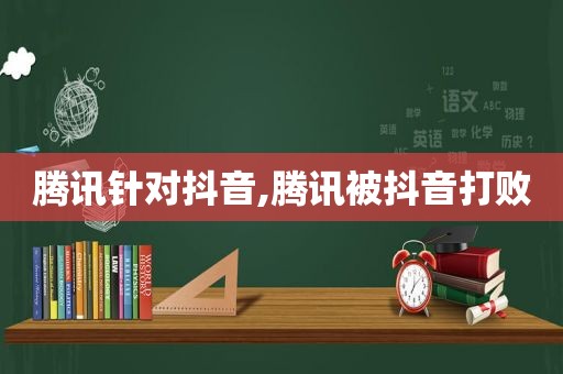 腾讯针对抖音,腾讯被抖音打败