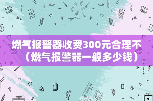 燃气报警器收费300元合理不（燃气报警器一般多少钱）