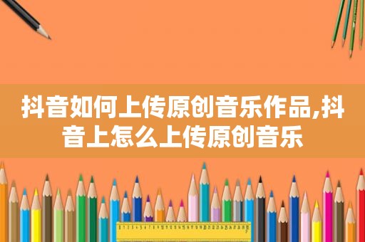 抖音如何上传原创音乐作品,抖音上怎么上传原创音乐