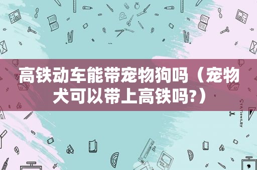 高铁动车能带宠物狗吗（宠物犬可以带上高铁吗?）