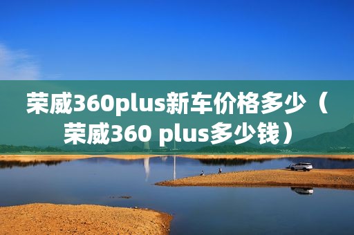 荣威360plus新车价格多少（荣威360 plus多少钱）