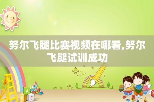 努尔飞腿比赛视频在哪看,努尔飞腿试训成功
