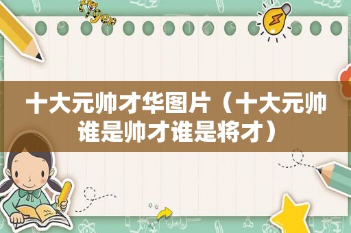 十大元帅才华图片（十大元帅谁是帅才谁是将才）