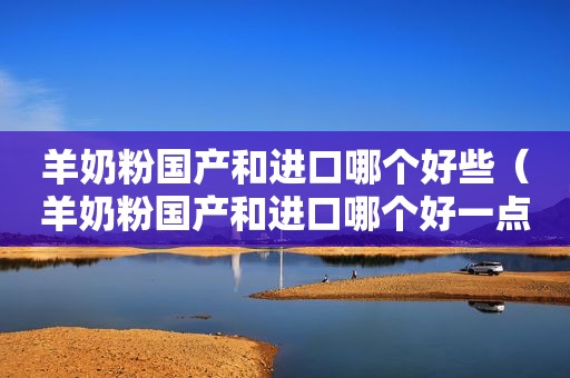 羊奶粉国产和进口哪个好些（羊奶粉国产和进口哪个好一点）