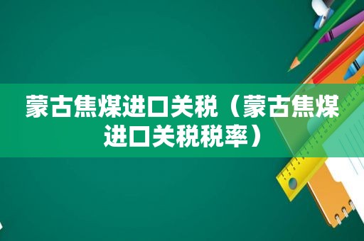 蒙古焦煤进口关税（蒙古焦煤进口关税税率）