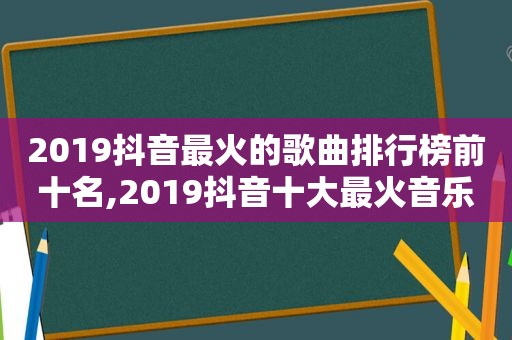 2019抖音最火的歌曲排行榜前十名,2019抖音十大最火音乐歌单视频