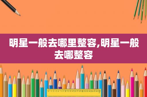 明星一般去哪里整容,明星一般去哪整容