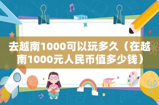 去越南1000可以玩多久（在越南1000元人民币值多少钱）