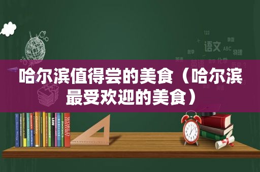 哈尔滨值得尝的美食（哈尔滨最受欢迎的美食）
