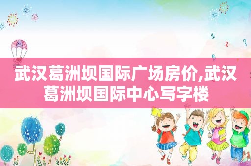 武汉葛洲坝国际广场房价,武汉葛洲坝国际中心写字楼