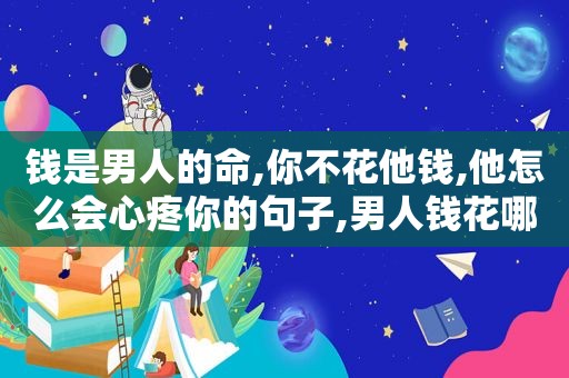 钱是男人的命,你不花他钱,他怎么会心疼你的句子,男人钱花哪心就在哪吗