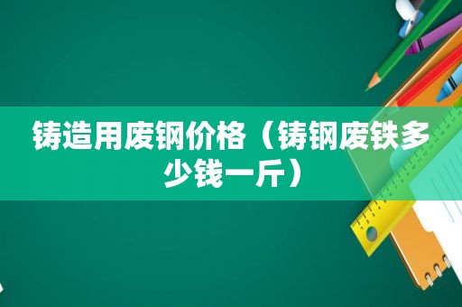 铸造用废钢价格（铸钢废铁多少钱一斤）