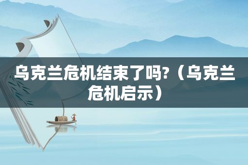乌克兰危机结束了吗?（乌克兰危机启示）