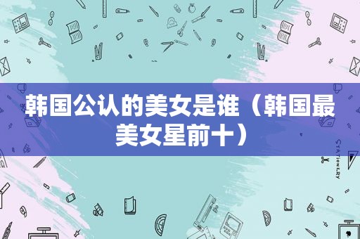韩国公认的美女是谁（韩国最美女星前十）