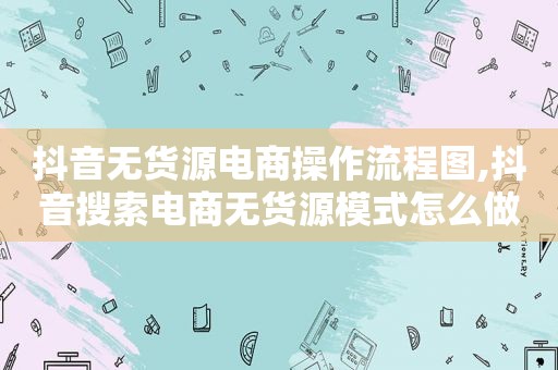 抖音无货源电商操作流程图,抖音搜索电商无货源模式怎么做