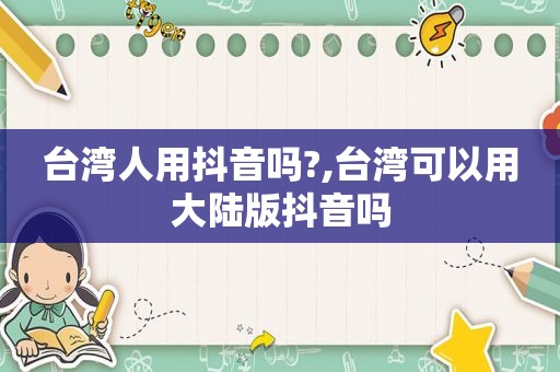 台湾人用抖音吗?,台湾可以用大陆版抖音吗
