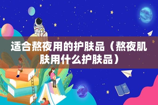 适合熬夜用的护肤品（熬夜肌肤用什么护肤品）