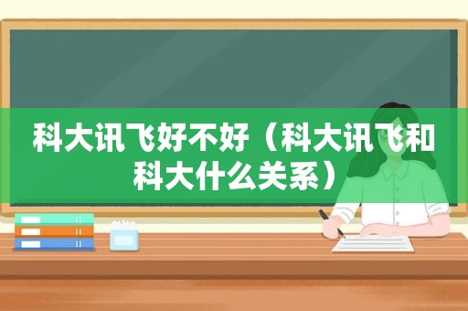 科大讯飞好不好（科大讯飞和科大什么关系）