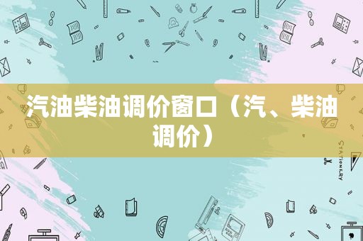 汽油柴油调价窗口（汽、柴油调价）