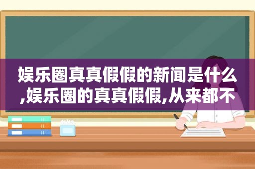 娱乐圈真真假假的新闻是什么,娱乐圈的真真假假,从来都不是