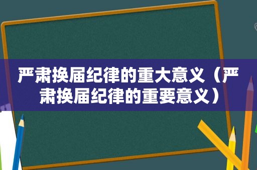严肃换届纪律的重大意义（严肃换届纪律的重要意义）