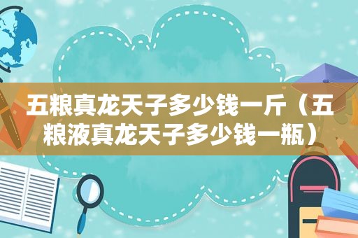 五粮真龙天子多少钱一斤（五粮液真龙天子多少钱一瓶）
