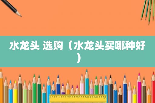 水龙头 选购（水龙头买哪种好）