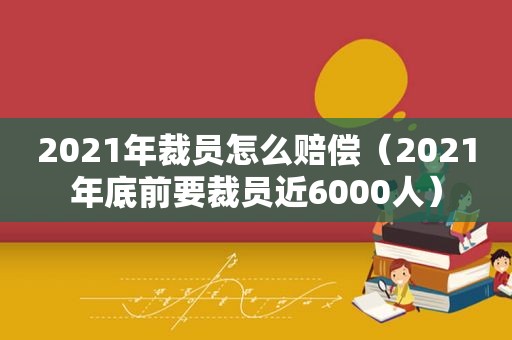 2021年裁员怎么赔偿（2021年底前要裁员近6000人）