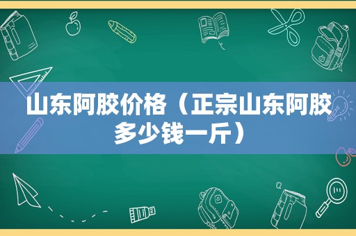 山东阿胶价格（正宗山东阿胶多少钱一斤）