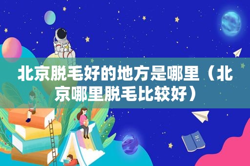 北京脱毛好的地方是哪里（北京哪里脱毛比较好）