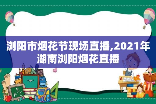 浏阳市烟花节现场直播,2021年湖南浏阳烟花直播