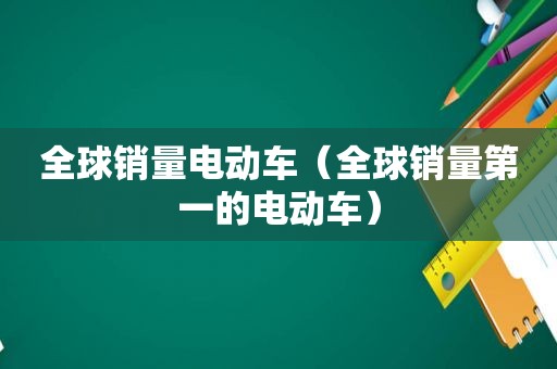全球销量电动车（全球销量第一的电动车）