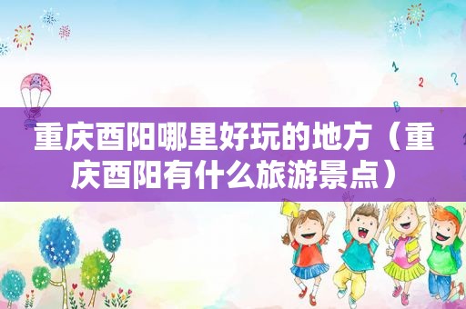 重庆酉阳哪里好玩的地方（重庆酉阳有什么旅游景点）