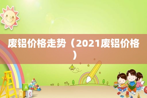 废铝价格走势（2021废铝价格）