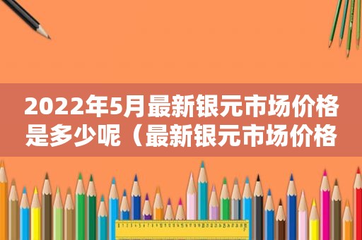 2022年5月最新银元市场价格是多少呢（最新银元市场价格一览表）