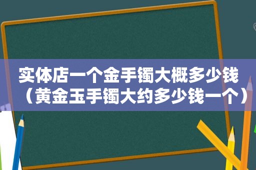 实体店一个金手镯大概多少钱（黄金玉手镯大约多少钱一个）