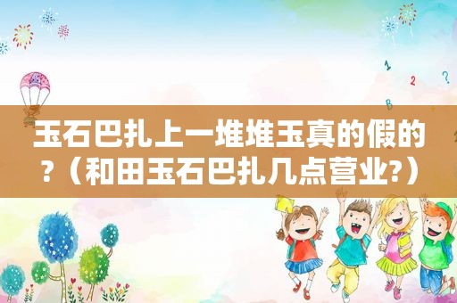 玉石巴扎上一堆堆玉真的假的?（和田玉石巴扎几点营业?）