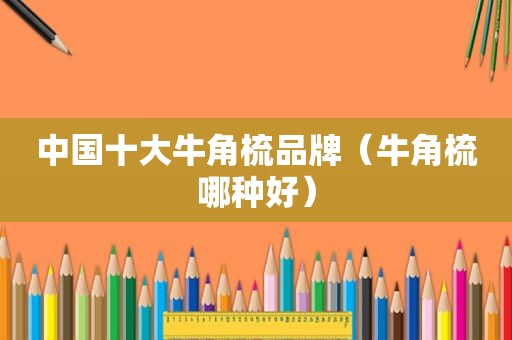 中国十大牛角梳品牌（牛角梳哪种好）