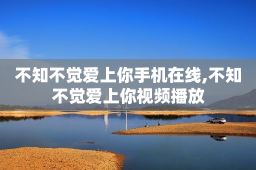 不知不觉爱上你手机在线,不知不觉爱上你视频播放