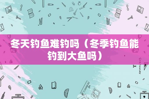 冬天钓鱼难钓吗（冬季钓鱼能钓到大鱼吗）