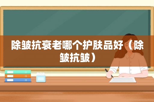除皱抗衰老哪个护肤品好（除皱抗皱）